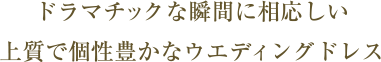 ドラマチックな瞬間に相応しい 上質で個性豊かなウエディングドレス