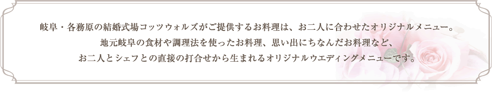 岐阜・各務原の結婚式場コッツウォルズがご提供するお料理は、お二人に合わせたオリジナルメニュー。 地元岐阜の食材や調理法を使ったお料理、思い出にちなんだお料理など、お二人とシェフとの直接の打合せから生まれるオリジナルウェディングメニューです。