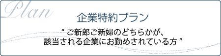 企業特約プラン “ご新郎ご新婦のどちらかが、該当される企業にお勤めされている方”